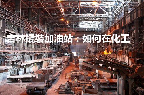 吉林撬裝加油站：如何在化工廠拆除過程中確保安全？